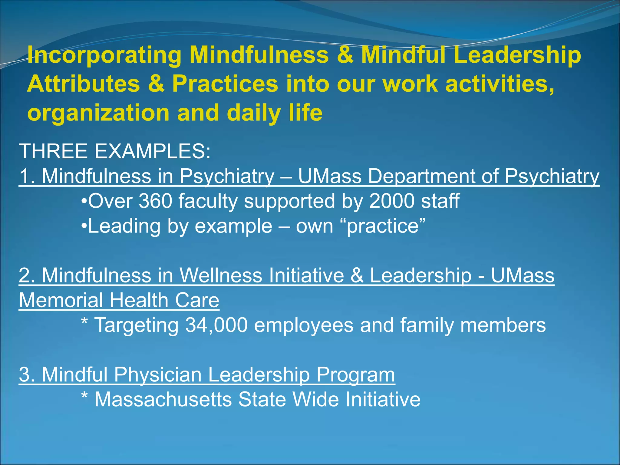 Incorporating Mindfulness & Mindful Leadership 
Attributes & Practices into our work activities, 
organization and daily life 
THREE EXAMPLES: 
1. Mindfulness in Psychiatry – UMass Department of Psychiatry 
•Over 360 faculty supported by 2000 staff 
•Leading by example – own “practice” 
2. Mindfulness in Wellness Initiative & Leadership - UMass 
Memorial Health Care 
* Targeting 34,000 employees and family members 
3. Mindful Physician Leadership Program 
* Massachusetts State Wide Initiative 
 