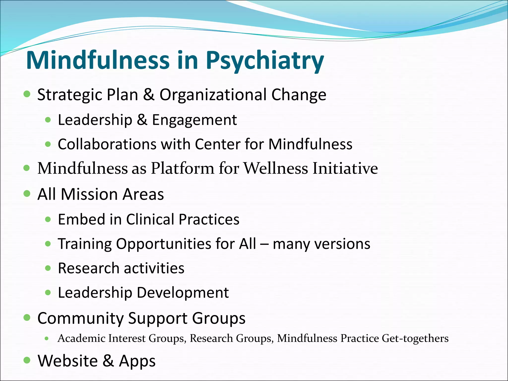 Mindfulness in Psychiatry 
 Strategic Plan & Organizational Change 
 Leadership & Engagement 
 Collaborations with Center for Mindfulness 
 Mindfulness as Platform for Wellness Initiative 
 All Mission Areas 
 Embed in Clinical Practices 
 Training Opportunities for All – many versions 
 Research activities 
 Leadership Development 
 Community Support Groups 
 Academic Interest Groups, Research Groups, Mindfulness Practice Get-togethers 
 Website & Apps 
 