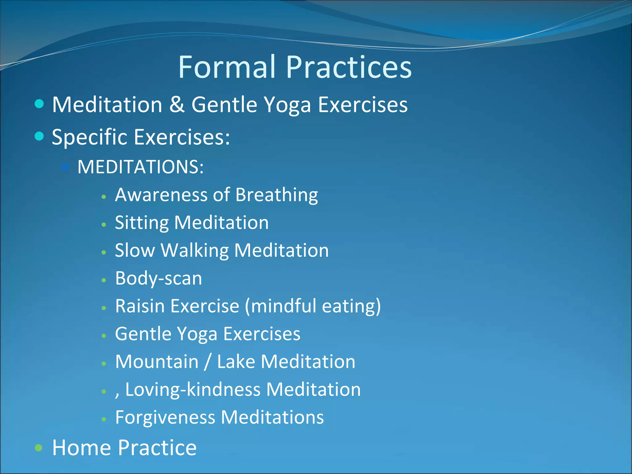 Formal Practices 
 Meditation & Gentle Yoga Exercises 
 Specific Exercises: 
 MEDITATIONS: 
• Awareness of Breathing 
• Sitting Meditation 
• Slow Walking Meditation 
• Body-scan 
• Raisin Exercise (mindful eating) 
• Gentle Yoga Exercises 
• Mountain / Lake Meditation 
• , Loving-kindness Meditation 
• Forgiveness Meditations 
• Home Practice 
 