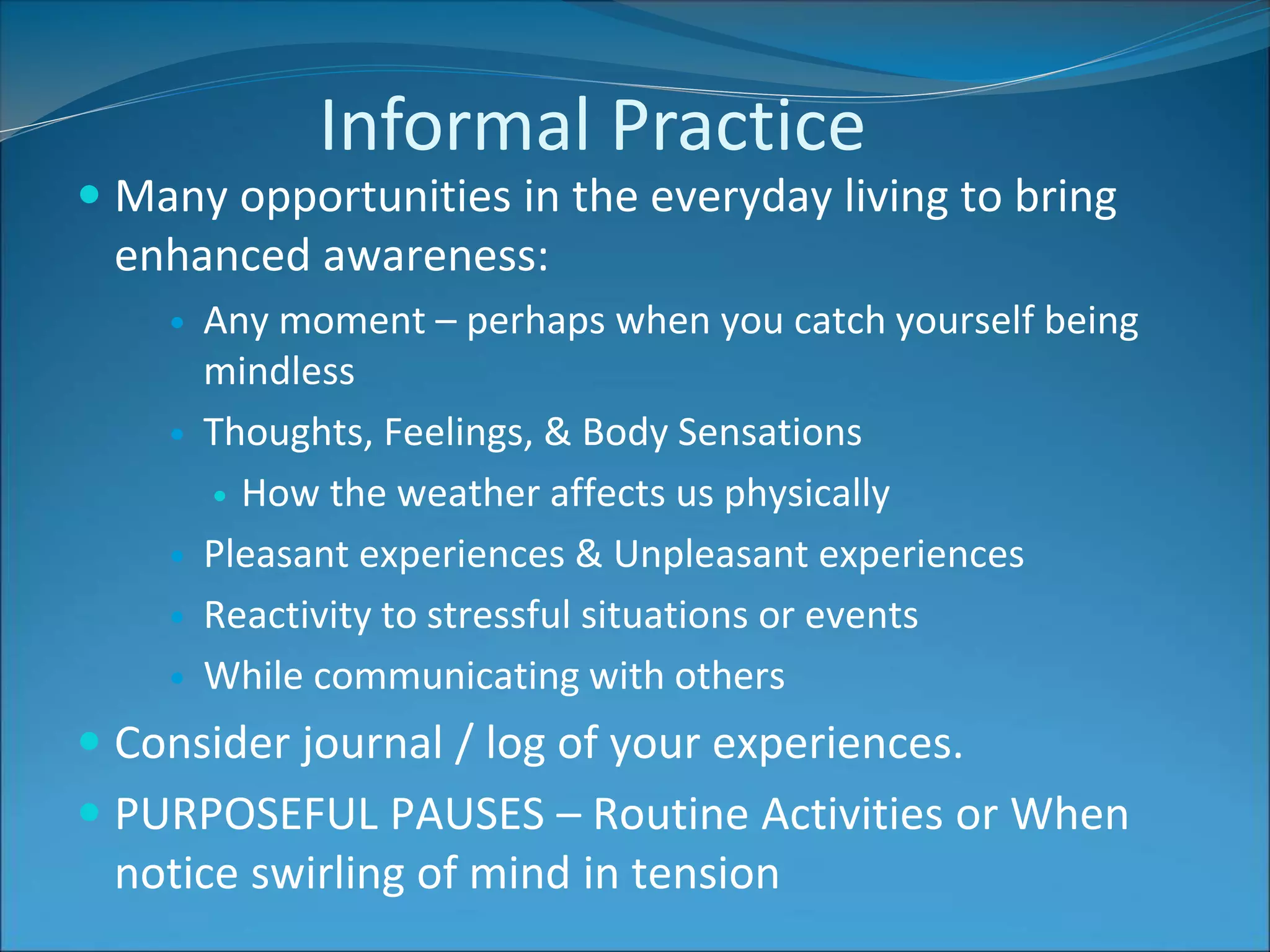 Informal Practice 
 Many opportunities in the everyday living to bring 
enhanced awareness: 
 Any moment – perhaps when you catch yourself being 
mindless 
 Thoughts, Feelings, & Body Sensations 
 How the weather affects us physically 
 Pleasant experiences & Unpleasant experiences 
 Reactivity to stressful situations or events 
 While communicating with others 
 Consider journal / log of your experiences. 
 PURPOSEFUL PAUSES – Routine Activities or When 
notice swirling of mind in tension 
 