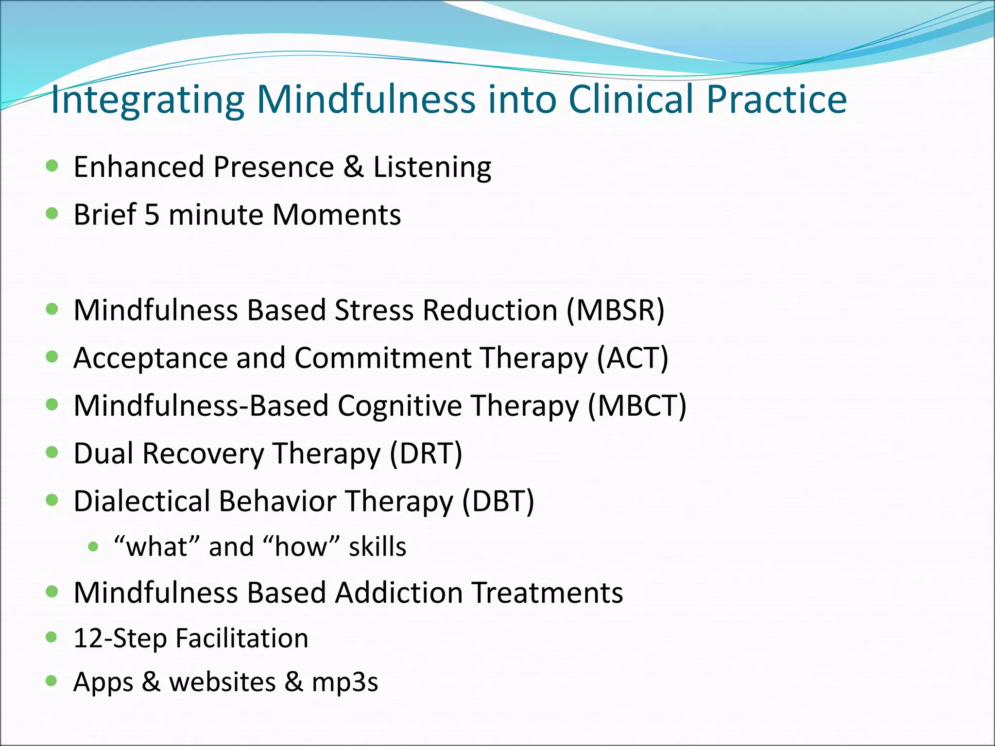 Integrating Mindfulness into Clinical Practice 
 Enhanced Presence & Listening 
 Brief 5 minute Moments 
 Mindfulness Based Stress Reduction (MBSR) 
 Acceptance and Commitment Therapy (ACT) 
 Mindfulness-Based Cognitive Therapy (MBCT) 
 Dual Recovery Therapy (DRT) 
 Dialectical Behavior Therapy (DBT) 
 “what” and “how” skills 
 Mindfulness Based Addiction Treatments 
 12-Step Facilitation 
 Apps & websites & mp3s 
 