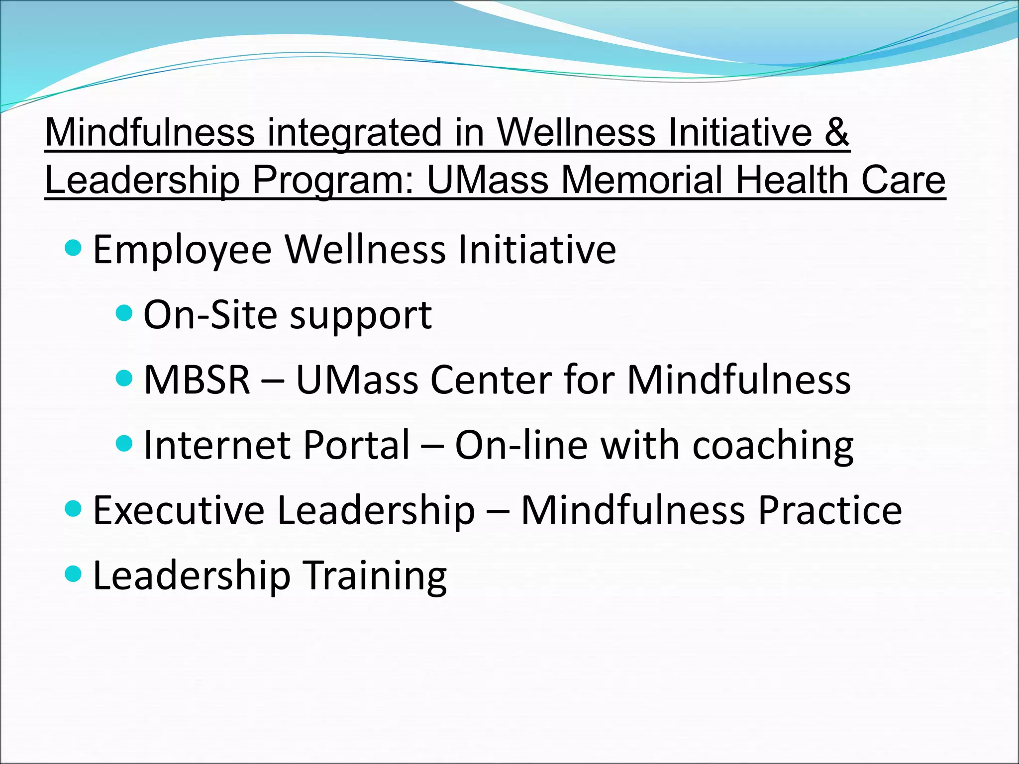 Mindfulness integrated in Wellness Initiative & 
Leadership Program: UMass Memorial Health Care 
Employee Wellness Initiative 
On-Site support 
MBSR – UMass Center for Mindfulness 
 Internet Portal – On-line with coaching 
 Executive Leadership – Mindfulness Practice 
 Leadership Training 
 