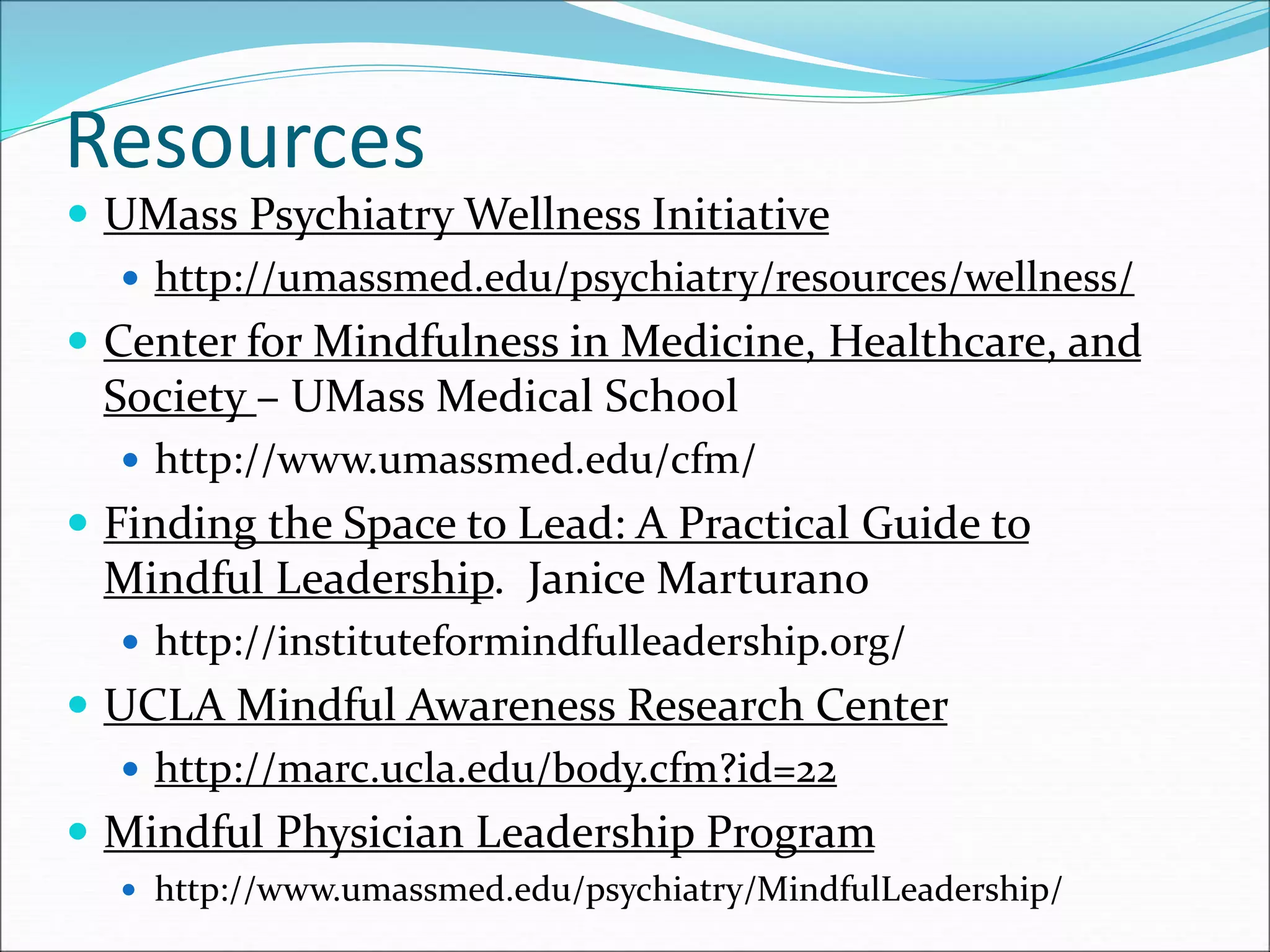 Resources 
 UMass Psychiatry Wellness Initiative 
 http://umassmed.edu/psychiatry/resources/wellness/ 
 Center for Mindfulness in Medicine, Healthcare, and 
Society – UMass Medical School 
 http://www.umassmed.edu/cfm/ 
 Finding the Space to Lead: A Practical Guide to 
Mindful Leadership. Janice Marturano 
 http://instituteformindfulleadership.org/ 
 UCLA Mindful Awareness Research Center 
 http://marc.ucla.edu/body.cfm?id=22 
 Mindful Physician Leadership Program 
 http://www.umassmed.edu/psychiatry/MindfulLeadership/ 
 