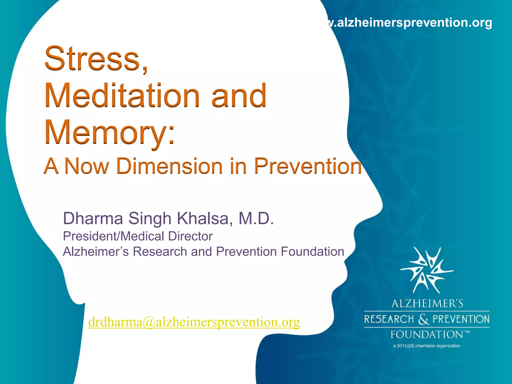 www.alzheimersprevention.org 
Stress, 
Meditation and 
Memory: 
A Now Dimension in Prevention 
Dharma Singh Khalsa, M.D. 
President/Medical Director 
Alzheimer’s Research and Prevention Foundation 
drdharma@alzheimersprevention.org 
 