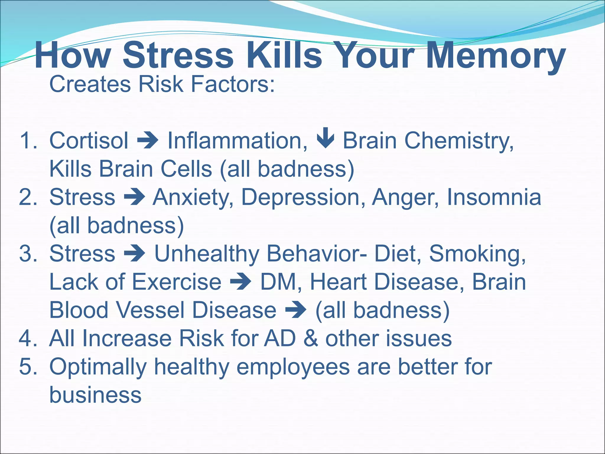 How Stress Kills Your Memory 
Creates Risk Factors: 
1. Cortisol  Inflammation,  Brain Chemistry, 
Kills Brain Cells (all badness) 
2. Stress  Anxiety, Depression, Anger, Insomnia 
(all badness) 
3. Stress  Unhealthy Behavior- Diet, Smoking, 
Lack of Exercise  DM, Heart Disease, Brain 
Blood Vessel Disease  (all badness) 
4. All Increase Risk for AD & other issues 
5. Optimally healthy employees are better for 
business 
 