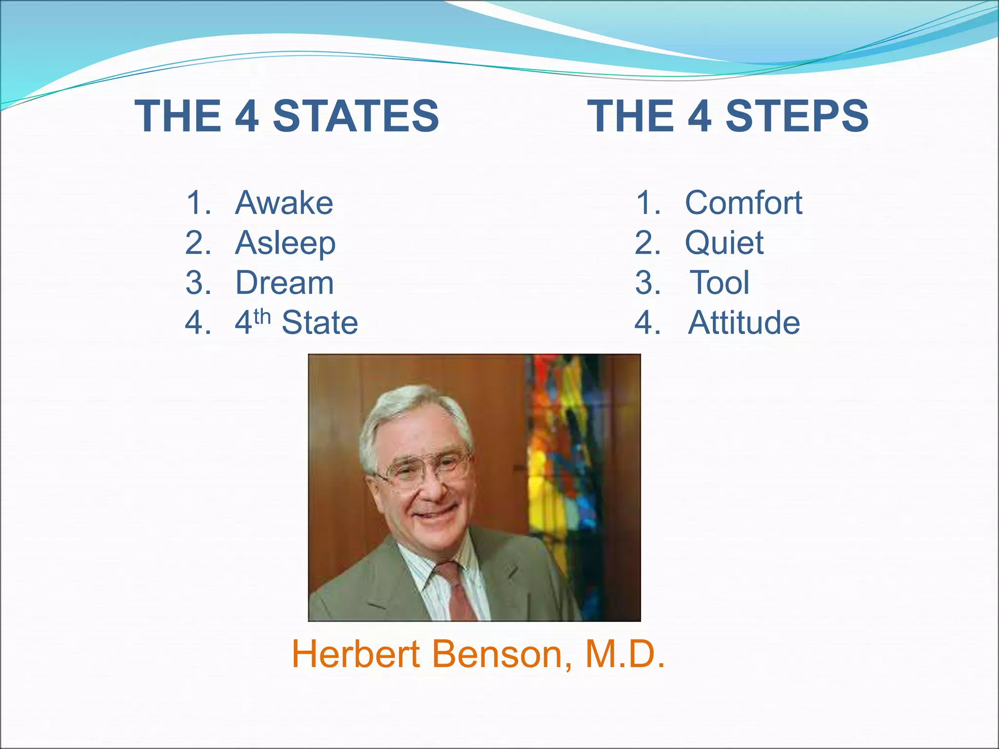 THE 4 STEPS 
1. Comfort 
2. Quiet 
3. Tool 
4. Attitude 
THE 4 STATES 
1. Awake 
2. Asleep 
3. Dream 
4. 4th State 
Herbert Benson, M.D. 
 