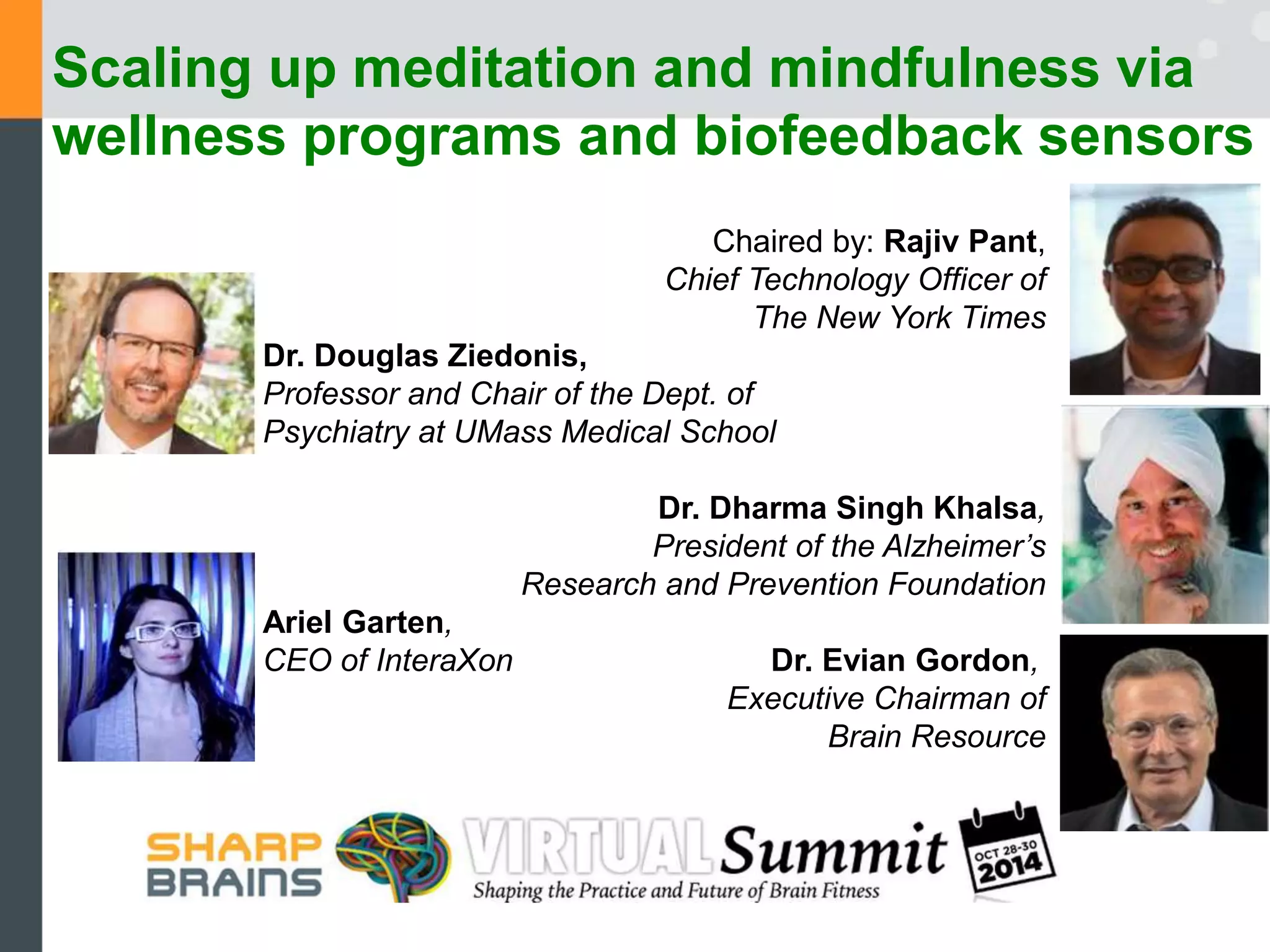 Scaling up meditation and mindfulness via 
wellness programs and biofeedback sensors 
Chaired by: Rajiv Pant, 
Chief Technology Officer of 
The New York Times 
Dr. Douglas Ziedonis, 
Professor and Chair of the Dept. of 
Psychiatry at UMass Medical School 
Dr. Dharma Singh Khalsa, 
President of the Alzheimer’s 
Research and Prevention Foundation 
Ariel Garten, 
CEO of InteraXon Dr. Evian Gordon, 
Executive Chairman of 
Brain Resource 
 