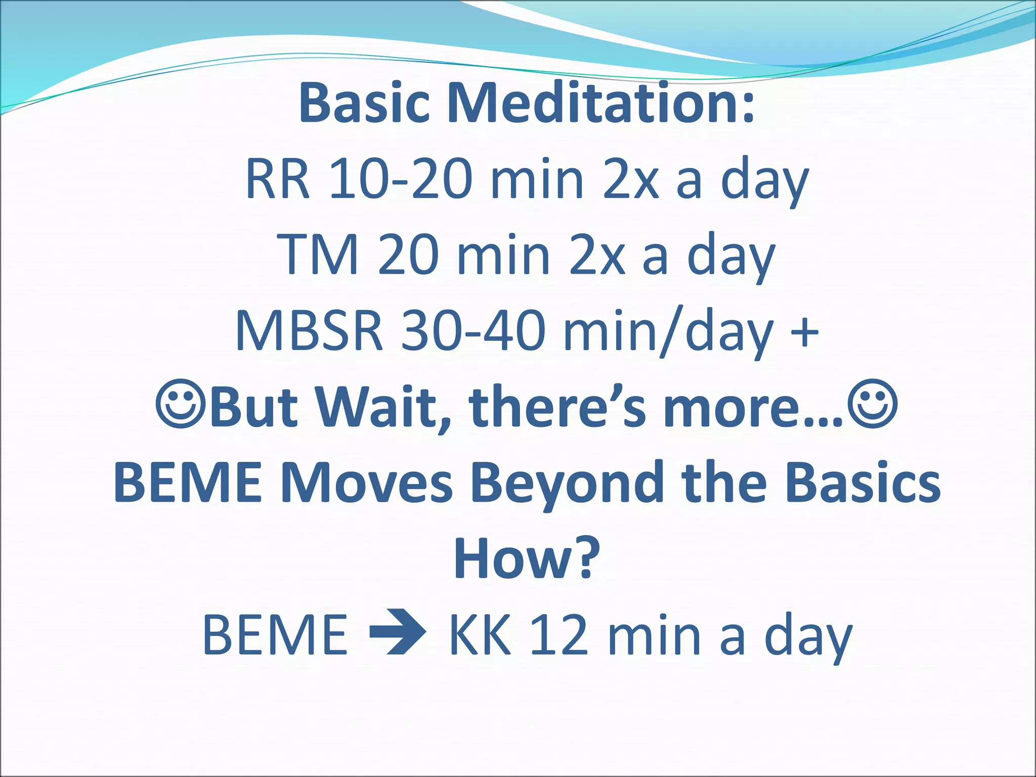 Basic Meditation: 
RR 10-20 min 2x a day 
TM 20 min 2x a day 
MBSR 30-40 min/day + 
But Wait, there’s more… 
BEME Moves Beyond the Basics 
How? 
BEME  KK 12 min a day 
 
