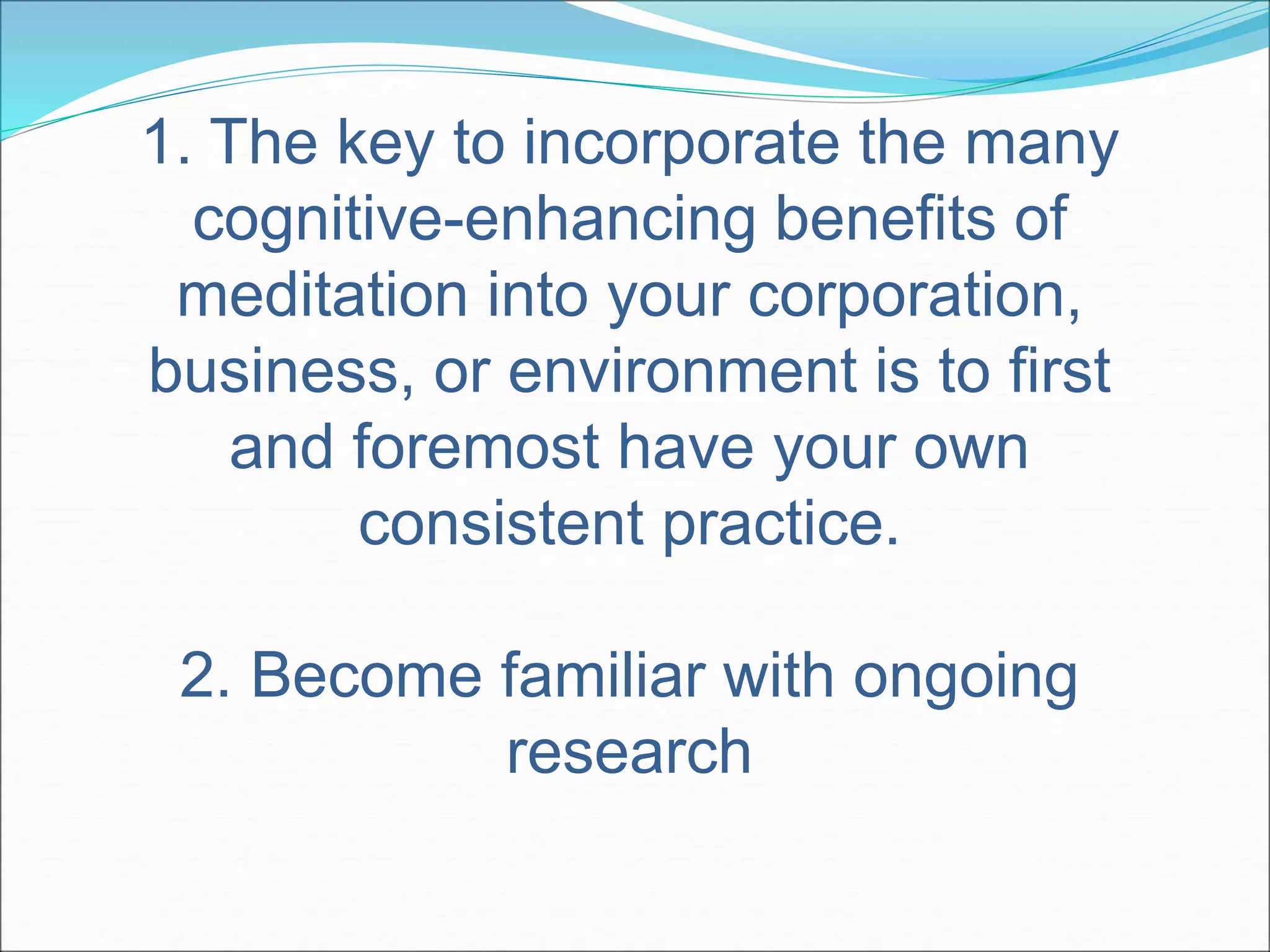 1. The key to incorporate the many 
cognitive-enhancing benefits of 
meditation into your corporation, 
business, or environment is to first 
and foremost have your own 
consistent practice. 
2. Become familiar with ongoing 
research 
 