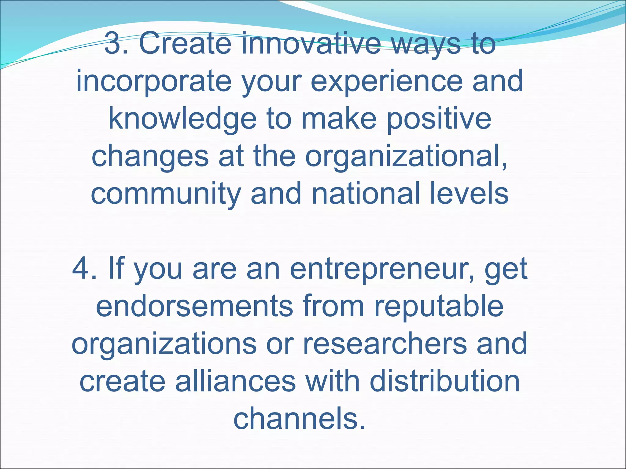3. Create innovative ways to 
incorporate your experience and 
knowledge to make positive 
changes at the organizational, 
community and national levels 
4. If you are an entrepreneur, get 
endorsements from reputable 
organizations or researchers and 
create alliances with distribution 
channels. 
 