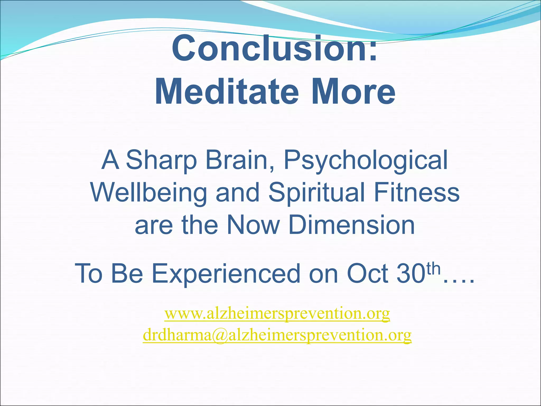 Conclusion: 
Meditate More 
A Sharp Brain, Psychological 
Wellbeing and Spiritual Fitness 
are the Now Dimension 
To Be Experienced on Oct 30th…. 
www.alzheimersprevention.org 
drdharma@alzheimersprevention.org 
 