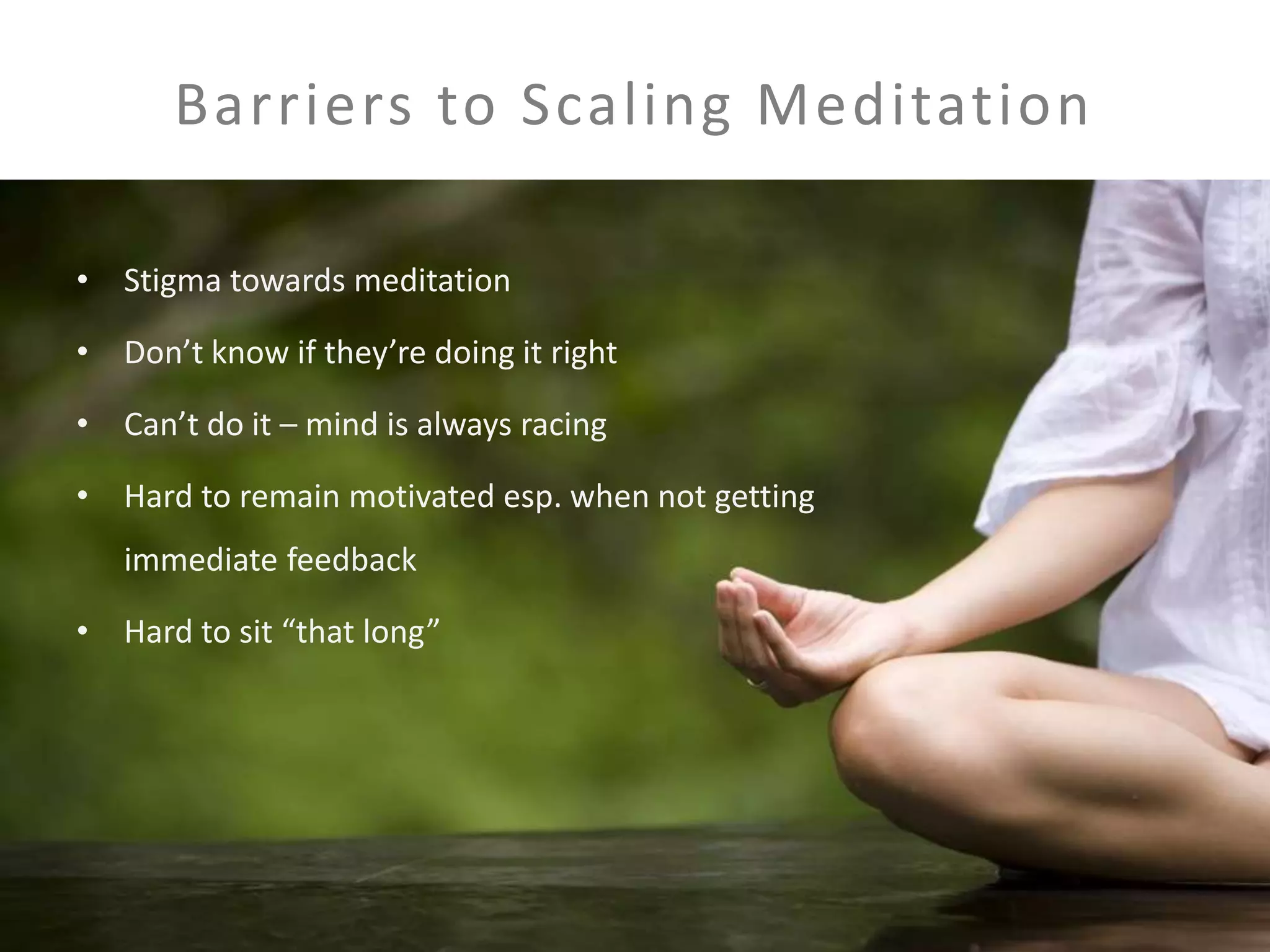Barriers to Scaling Meditation 
• Stigma towards meditation 
• Don’t know if they’re doing it right 
• Can’t do it – mind is always racing 
• Hard to remain motivated esp. when not getting 
immediate feedback 
• Hard to sit “that long” 
 