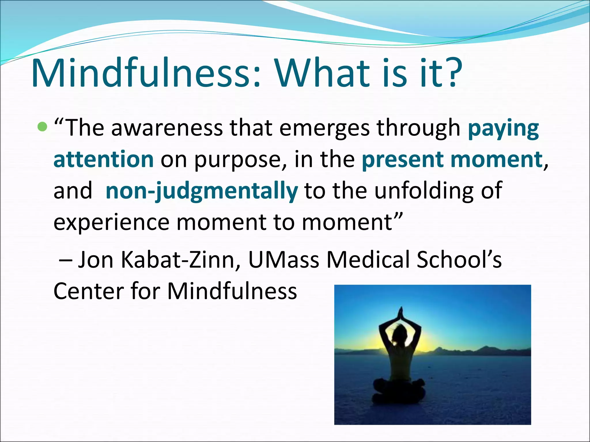 Mindfulness: What is it? 
 “The awareness that emerges through paying 
attention on purpose, in the present moment, 
and non-judgmentally to the unfolding of 
experience moment to moment” 
– Jon Kabat-Zinn, UMass Medical School’s 
Center for Mindfulness 
 