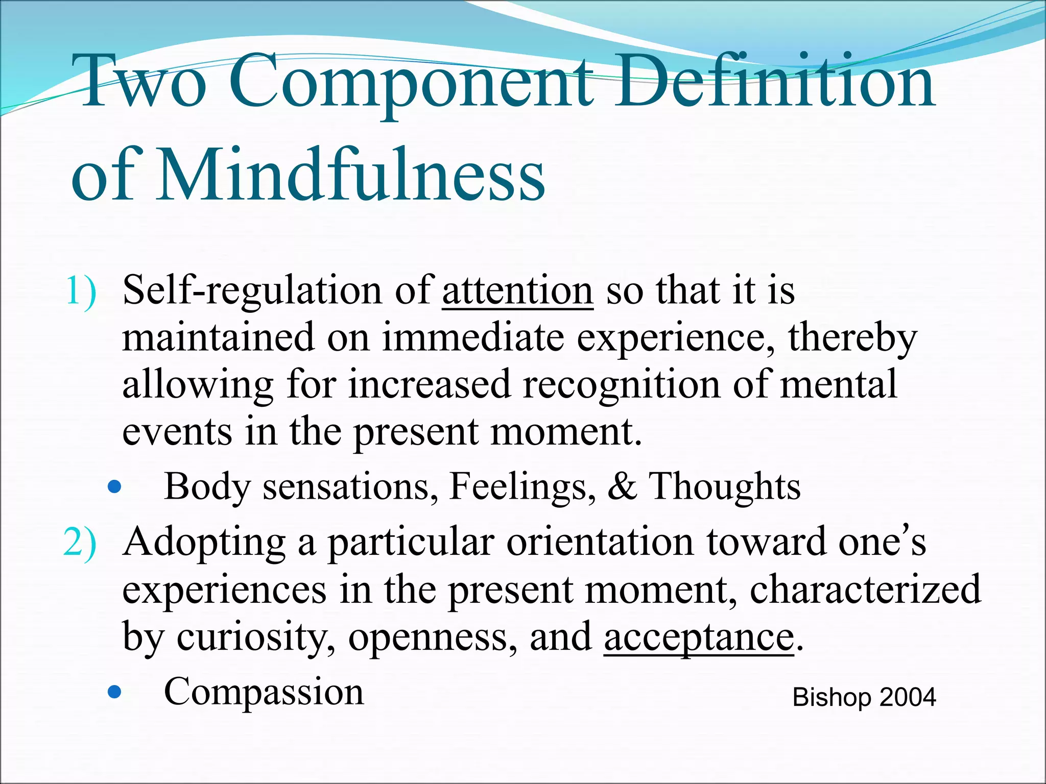 Two Component Definition 
of Mindfulness 
1) Self-regulation of attention so that it is 
maintained on immediate experience, thereby 
allowing for increased recognition of mental 
events in the present moment. 
 Body sensations, Feelings, & Thoughts 
2) Adopting a particular orientation toward one’s 
experiences in the present moment, characterized 
by curiosity, openness, and acceptance. 
 Compassion Bishop 2004 
 