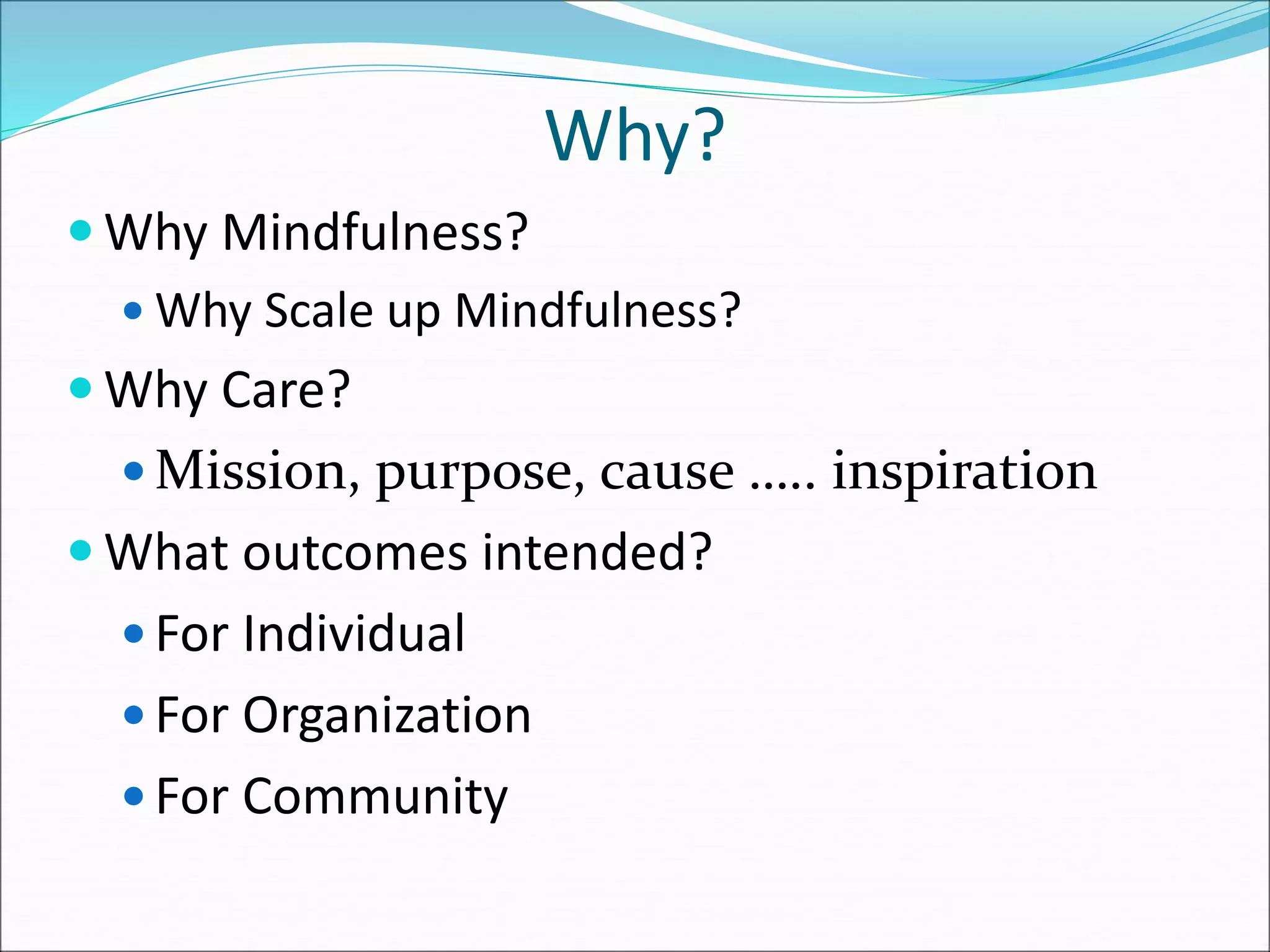 Why? 
Why Mindfulness? 
 Why Scale up Mindfulness? 
Why Care? 
 Mission, purpose, cause ….. inspiration 
What outcomes intended? 
 For Individual 
 For Organization 
 For Community 
 