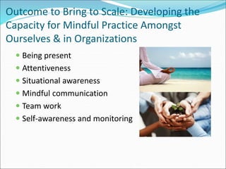 Outcome to Bring to Scale: Developing the 
Capacity for Mindful Practice Amongst 
Ourselves & in Organizations 
 Being present 
 Attentiveness 
 Situational awareness 
 Mindful communication 
 Team work 
 Self-awareness and monitoring 
 