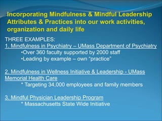 Incorporating Mindfulness & Mindful Leadership 
Attributes & Practices into our work activities, 
organization and daily life 
THREE EXAMPLES: 
1. Mindfulness in Psychiatry – UMass Department of Psychiatry 
•Over 360 faculty supported by 2000 staff 
•Leading by example – own “practice” 
2. Mindfulness in Wellness Initiative & Leadership - UMass 
Memorial Health Care 
* Targeting 34,000 employees and family members 
3. Mindful Physician Leadership Program 
* Massachusetts State Wide Initiative 
 