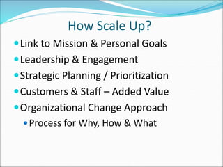 How Scale Up? 
Link to Mission & Personal Goals 
Leadership & Engagement 
Strategic Planning / Prioritization 
Customers & Staff – Added Value 
Organizational Change Approach 
Process for Why, How & What 
 