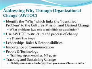 Addressing Why Through Organizational 
Change (AWTOC) 
 Identify the “Why” which links the “Identified 
Problem” to the Culture’s Mission and Desired Change 
 What problems lead one to mindfulness as solution? 
 Use AWTOC to structure the process of change 
 3 Phases & 10 Steps 
 Leadership: Roles & Responsibilities 
 Importance of Communication 
 People & Technology 
 Training, Apps, websites, MP3s, etc 
 Tracking and Sustaining Change 
 EX: http://umassmed.edu/psychiatry/resources/Tobacco/attoc/ 
 