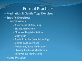 Formal Practices 
 Meditation & Gentle Yoga Exercises 
 Specific Exercises: 
 MEDITATIONS: 
• Awareness of Breathing 
• Sitting Meditation 
• Slow Walking Meditation 
• Body-scan 
• Raisin Exercise (mindful eating) 
• Gentle Yoga Exercises 
• Mountain / Lake Meditation 
• , Loving-kindness Meditation 
• Forgiveness Meditations 
• Home Practice 
 