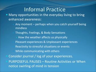 Informal Practice 
 Many opportunities in the everyday living to bring 
enhanced awareness: 
 Any moment – perhaps when you catch yourself being 
mindless 
 Thoughts, Feelings, & Body Sensations 
 How the weather affects us physically 
 Pleasant experiences & Unpleasant experiences 
 Reactivity to stressful situations or events 
 While communicating with others 
 Consider journal / log of your experiences. 
 PURPOSEFUL PAUSES – Routine Activities or When 
notice swirling of mind in tension 
 
