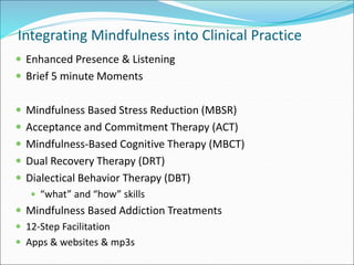 Integrating Mindfulness into Clinical Practice 
 Enhanced Presence & Listening 
 Brief 5 minute Moments 
 Mindfulness Based Stress Reduction (MBSR) 
 Acceptance and Commitment Therapy (ACT) 
 Mindfulness-Based Cognitive Therapy (MBCT) 
 Dual Recovery Therapy (DRT) 
 Dialectical Behavior Therapy (DBT) 
 “what” and “how” skills 
 Mindfulness Based Addiction Treatments 
 12-Step Facilitation 
 Apps & websites & mp3s 
 