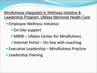 Mindfulness integrated in Wellness Initiative & 
Leadership Program: UMass Memorial Health Care 
Employee Wellness Initiative 
On-Site support 
MBSR – UMass Center for Mindfulness 
 Internet Portal – On-line with coaching 
 Executive Leadership – Mindfulness Practice 
 Leadership Training 
 
