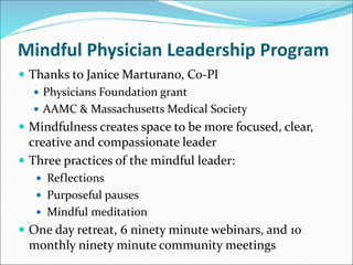 Mindful Physician Leadership Program 
 Thanks to Janice Marturano, Co-PI 
 Physicians Foundation grant 
 AAMC & Massachusetts Medical Society 
 Mindfulness creates space to be more focused, clear, 
creative and compassionate leader 
 Three practices of the mindful leader: 
 Reflections 
 Purposeful pauses 
 Mindful meditation 
 One day retreat, 6 ninety minute webinars, and 10 
monthly ninety minute community meetings 
 