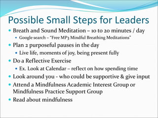 Possible Small Steps for Leaders 
 Breath and Sound Meditation – 10 to 20 minutes / day 
 Google search – “Free MP3 Mindful Breathing Meditations” 
 Plan 2 purposeful pauses in the day 
 Live life, moments of joy, being present fully 
 Do a Reflective Exercise 
 Ex. Look at Calendar – reflect on how spending time 
 Look around you - who could be supportive & give input 
 Attend a Mindfulness Academic Interest Group or 
Mindfulness Practice Support Group 
 Read about mindfulness 
 