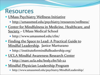 Resources 
 UMass Psychiatry Wellness Initiative 
 http://umassmed.edu/psychiatry/resources/wellness/ 
 Center for Mindfulness in Medicine, Healthcare, and 
Society – UMass Medical School 
 http://www.umassmed.edu/cfm/ 
 Finding the Space to Lead: A Practical Guide to 
Mindful Leadership. Janice Marturano 
 http://instituteformindfulleadership.org/ 
 UCLA Mindful Awareness Research Center 
 http://marc.ucla.edu/body.cfm?id=22 
 Mindful Physician Leadership Program 
 http://www.umassmed.edu/psychiatry/MindfulLeadership/ 
 