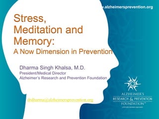 www.alzheimersprevention.org 
Stress, 
Meditation and 
Memory: 
A Now Dimension in Prevention 
Dharma Singh Khalsa, M.D. 
President/Medical Director 
Alzheimer’s Research and Prevention Foundation 
drdharma@alzheimersprevention.org 
 