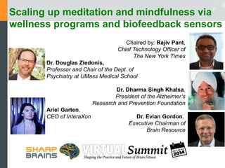 Scaling up meditation and mindfulness via 
wellness programs and biofeedback sensors 
Chaired by: Rajiv Pant, 
Chief Technology Officer of 
The New York Times 
Dr. Douglas Ziedonis, 
Professor and Chair of the Dept. of 
Psychiatry at UMass Medical School 
Dr. Dharma Singh Khalsa, 
President of the Alzheimer’s 
Research and Prevention Foundation 
Ariel Garten, 
CEO of InteraXon Dr. Evian Gordon, 
Executive Chairman of 
Brain Resource 
 