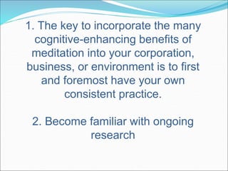 1. The key to incorporate the many 
cognitive-enhancing benefits of 
meditation into your corporation, 
business, or environment is to first 
and foremost have your own 
consistent practice. 
2. Become familiar with ongoing 
research 
 