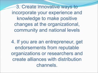 3. Create innovative ways to 
incorporate your experience and 
knowledge to make positive 
changes at the organizational, 
community and national levels 
4. If you are an entrepreneur, get 
endorsements from reputable 
organizations or researchers and 
create alliances with distribution 
channels. 
 