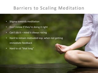 Barriers to Scaling Meditation 
• Stigma towards meditation 
• Don’t know if they’re doing it right 
• Can’t do it – mind is always racing 
• Hard to remain motivated esp. when not getting 
immediate feedback 
• Hard to sit “that long” 
 