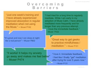 O v e r c o m i n g 
B a r r i e r s 
“I had tried for a long time to regularly 
meditate. While I am early in my 
adoption of Muse Calm, I have already 
meditated more frequently and for 
longer than any previous attempt. 
I love the immediate feedback.” 
-Muser P332 
“Great way to get geeks 
to practice mindfulness / 
meditation.” – Muser P151 
“I love it. Immediate feedback, 
I feel like I finally "get" meditation 
after trying for over 5 years now.” 
InteraXon Inc – 
CONFIDENTIAL 
- Muser P131 
“Just one week's training and 
I have already experienced 
improved absorption in regular 
meditation when not using 
the Muse.” – Muser P162 
“It works! It helps my anxiety 
go away and makes me feel better” 
– Muser P474 
Muse: the brain sensing headband 
“It's great and now I can sleep at night 
like a real person” – Muser P802 
 