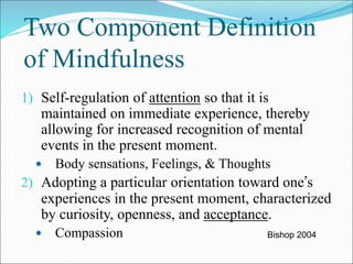 Two Component Definition 
of Mindfulness 
1) Self-regulation of attention so that it is 
maintained on immediate experience, thereby 
allowing for increased recognition of mental 
events in the present moment. 
 Body sensations, Feelings, & Thoughts 
2) Adopting a particular orientation toward one’s 
experiences in the present moment, characterized 
by curiosity, openness, and acceptance. 
 Compassion Bishop 2004 
 
