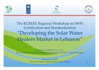 The RCREEE Regional Workshop on SWH 
    Certification and Standardization 
    C tifi ti       d St d di ti
“Developing the Solar Water 
        p g
Heaters Market in Lebanon”
                    By Pierre El Khoury, B.E. M.E.M.
                      y               y,
The Lebanese Center for Energy Conservation (LCEC)‐ Project Manager


                           November 16, 2009
                           N     b 16 2009
             Barcelo Carthage Thalasso Hotel‐ Tunis, Tunisia          1
 