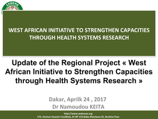 http://www.wahooas.org
175, Avenue Ouezzin Coulibaly, 01 BP 153 Bobo-Dioulasso 01, Burkina Faso
WEST AFRICAN INITIATIVE TO STRENGTHEN CAPACITIES
THROUGH HEALTH SYSTEMS RESEARCH
WEST AFRICAN INITIATIVE TO STRENGTHEN CAPACITIES
THROUGH HEALTH SYSTEMS RESEARCH
Dakar, Aprilk 24 , 2017
Dr Namoudou KEITA
Update of the Regional Project « West
African Initiative to Strengthen Capacities
through Health Systems Research »
 
