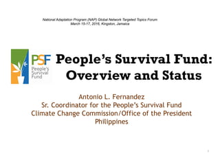 1
People’s Survival Fund:
Overview and Status
Antonio L. Fernandez
Sr. Coordinator for the People’s Survival Fund
Climate Change Commission/Office of the President
Philippines
National Adaptation Program (NAP) Global Network Targeted Topics Forum
March 15-17, 2016, Kingston, Jamaica
 