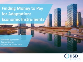 Finding Money to Pay
for Adaptation:
Economic Instruments
Presented by Frédéric
Gagnon-Lebrun
Kingston, 15 March 2016
 