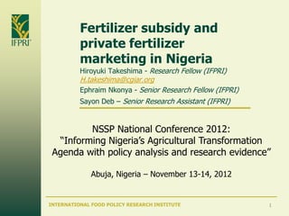Fertilizer subsidy and
          private fertilizer
          marketing in Nigeria
          Hiroyuki Takeshima - Research Fellow (IFPRI)
          H.takeshima@cgiar.org
          Ephraim Nkonya - Senior Research Fellow (IFPRI)
          Sayon Deb – Senior Research Assistant (IFPRI)


         NSSP National Conference 2012:
  ―Informing Nigeria’s Agricultural Transformation
 Agenda with policy analysis and research evidence‖

              Abuja, Nigeria – November 13-14, 2012


INTERNATIONAL FOOD POLICY RESEARCH INSTITUTE                1
 