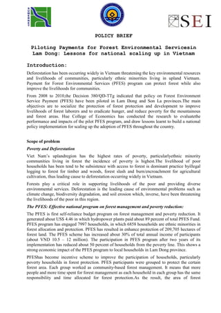 POLICY BRIEF
Piloting Payments for Forest Environmental Servicesin
Lam Dong: Lessons for national scaling up in Vietnam
Introduction:
Deforestation has been occurring widely in Vietnam threatening the key environmental resources
and livelihoods of communities, particularly ethnic minorities living in upland Vietnam.
Payment for Forest Environmental Services (PFES) program can protect forest while also
improve the livelihoods for communities.
From 2008 to 2010,the Decision 380/QD-TTg indicated that policy on Forest Environment
Service Payment (PFES) have been piloted in Lam Dong and Son La provinces.The main
objectives are to socialize the protection of forest protection and development to improve
livelihoods of forest laborers and to eradicate hunger, and reduce poverty for the mountainous
and forest areas. Hue College of Economics has conducted the research to evaluatethe
performance and impacts of the pilot PFES program, and draw lessons learnt to build a national
policy implementation for scaling up the adoption of PFES throughout the country.
Scope of problem
Poverty and Deforestation
Viet Nam’s uplandregion has the highest rates of poverty, particularlyethnic minority
communities living in forest the incidence of poverty is highest.The livelihood of poor
households has been tend to be subsistence with access to forest is dominant practice byillegal
logging to forest for timber and woods, forest slash and burn/encroachment for agricultural
cultivation, thus leading cause to deforestation occurring widely in Vietnam.
Forests play a critical role in supporting livelihoods of the poor and providing diverse
environmental services. Deforestation is the leading cause of environmental problems such as
climate change, biodiversity degradation, and soil erosion which, inverse, have been threatening
the livelihoods of the poor in this region.
The PFES: Effective national program on forest management and poverty reduction:
The PFES is first self-reliance budget program on forest management and poverty reduction. It
generated about US$ 4.46 in which hydropower plants paid about 89 percent of total PFES Fund.
PFES program has engaged 7997 households, in which 6858 households are ethnic minorities in
forest allocation and protection. PFES has resulted in enhance protection of 209,705 hectares of
forest land. The PFES scheme has increased about 30% of total annual income of participants
(about VND 10.5 – 12 million). The participation in PFES program after two years of its
implementation has reduced about 50 percent of households from the poverty line. This shows a
strong economic impact of the PFES program to local households in Lam Dong province.
PFEShas become incentive scheme to improve the participation of households, particularly
poverty households in forest protection. PFES participants were grouped to protect the certain
forest area. Each group worked as community-based forest management. It means that more
people and more time spent for forest management as each household in each group has the same
responsibility and time allocated for forest protection.As the result, the area of forest

 
