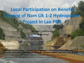 Local Participation on Benefit
Sharing of Nam Lik 1-2 Hydropower
Project in Lao PDR
Phoukeo Saokhamkeo
(Presenter)

Phoukeo Saokhamkeo2, Linkham Douangavanh1, Somsameu Douangdavong1,
Lamchai Sisamack2, Jean-Roland Marguin4, Florence Milan3, and Chu Thai Hoanh3
1National

Agriculture and Forestry Research Institution 2National University of Laos 3
International Water Management Institute 4University of Hohenheim

 
