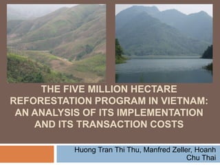 THE FIVE MILLION HECTARE
REFORESTATION PROGRAM IN VIETNAM:
AN ANALYSIS OF ITS IMPLEMENTATION
AND ITS TRANSACTION COSTS
Huong Tran Thi Thu, Manfred Zeller, Hoanh
Chu Thai

 