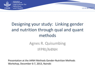 Designing your study: Linking gender
and nutrition through qual and quant
methods
Agnes R. Quisumbing
IFPRI/A4NH
Presentation at the A4NH Methods Gender-Nutrition Methods
Workshop, December 6-7, 2013, Nairobi

 