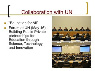 Collaboration with UN 
 
“Education for All” 
 
Forum at UN (May 16) - Building Public-Private partnerships for Education through Science, Technology, and Innovation  