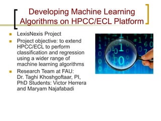 Developing Machine Learning Algorithms on HPCC/ECL Platform 
 
LexisNexis Project 
 
Project objective: to extend HPCC/ECL to perform classification and regression using a wider range of machine learning algorithms 
 
Research Team at FAU: Dr. Taghi Khoshgoftaar, PI, PhD Students: Victor Herrera and Maryam Najafabadi  