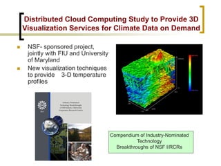 Distributed Cloud Computing Study to Provide 3D Visualization Services for Climate Data on Demand 
 
NSF- sponsored project, jointly with FIU and University of Maryland 
 
New visualization techniques to provide 3-D temperature profiles 
Compendium of Industry-Nominated Technology 
Breakthroughs of NSF I/RCRs  