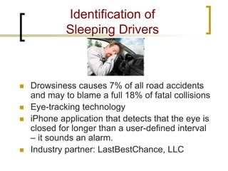 Identification of Sleeping Drivers 
 
Drowsiness causes 7% of all road accidents and may to blame a full 18% of fatal collisions 
 
Eye-tracking technology 
 
iPhone application that detects that the eye is closed for longer than a user-defined interval – it sounds an alarm. 
 
Industry partner: LastBestChance, LLC  